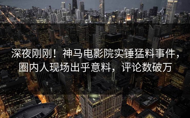 深夜刚刚！神马电影院实锤猛料事件，圈内人现场出乎意料，评论数破万