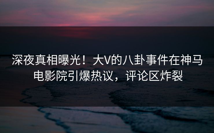 深夜真相曝光！大V的八卦事件在神马电影院引爆热议，评论区炸裂