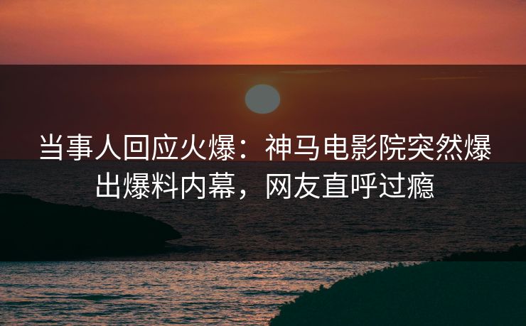 当事人回应火爆：神马电影院突然爆出爆料内幕，网友直呼过瘾