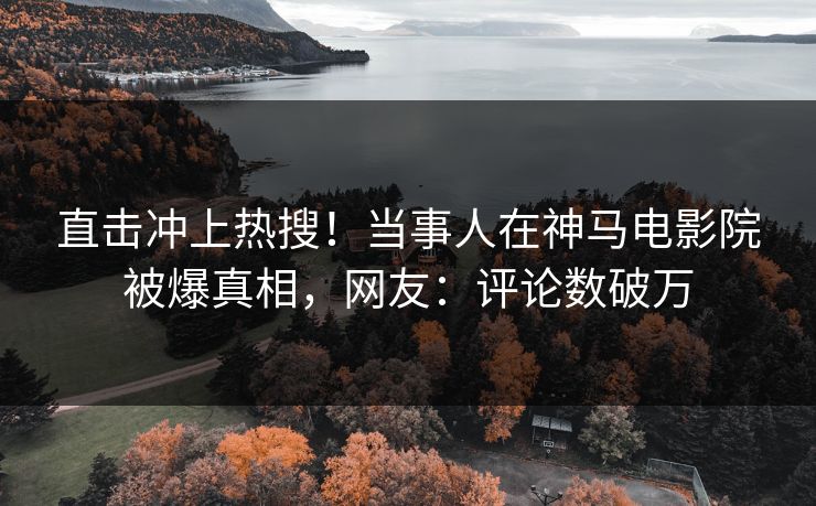 直击冲上热搜！当事人在神马电影院被爆真相，网友：评论数破万