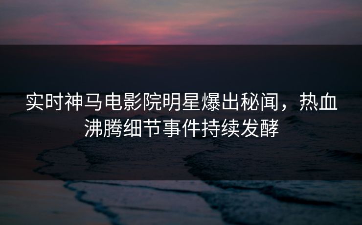 实时神马电影院明星爆出秘闻，热血沸腾细节事件持续发酵