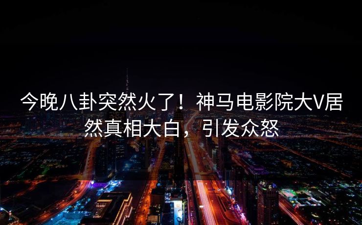 今晚八卦突然火了！神马电影院大V居然真相大白，引发众怒