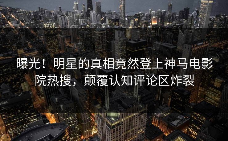 曝光！明星的真相竟然登上神马电影院热搜，颠覆认知评论区炸裂