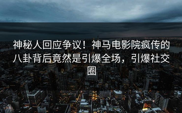 神秘人回应争议！神马电影院疯传的八卦背后竟然是引爆全场，引爆社交圈