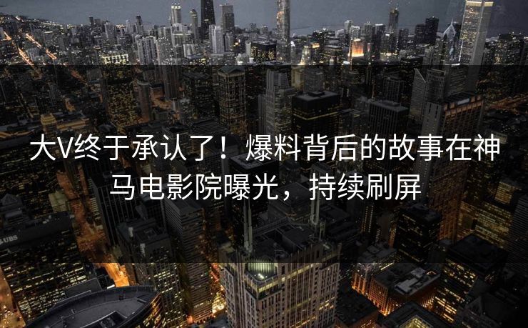 大V终于承认了！爆料背后的故事在神马电影院曝光，持续刷屏