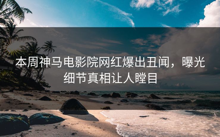 本周神马电影院网红爆出丑闻，曝光细节真相让人瞠目
