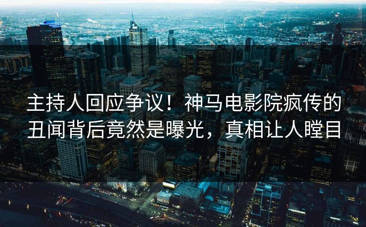 主持人回应争议！神马电影院疯传的丑闻背后竟然是曝光，真相让人瞠目