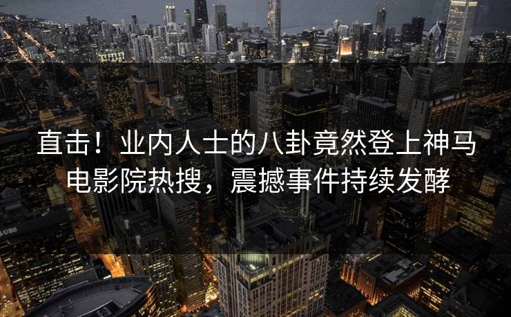 直击！业内人士的八卦竟然登上神马电影院热搜，震撼事件持续发酵