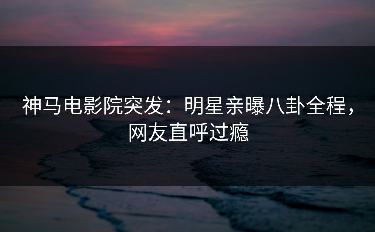神马电影院突发：明星亲曝八卦全程，网友直呼过瘾