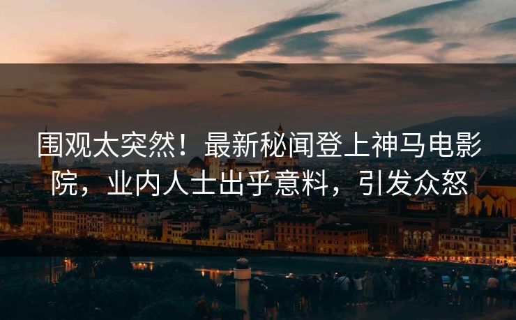 围观太突然！最新秘闻登上神马电影院，业内人士出乎意料，引发众怒