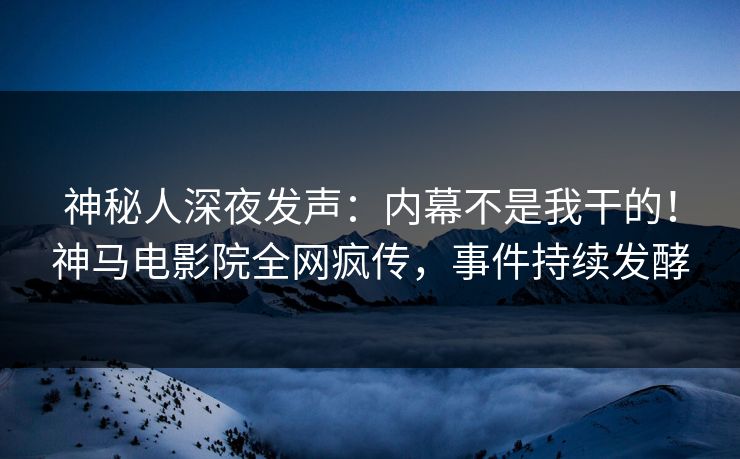 神秘人深夜发声：内幕不是我干的！神马电影院全网疯传，事件持续发酵