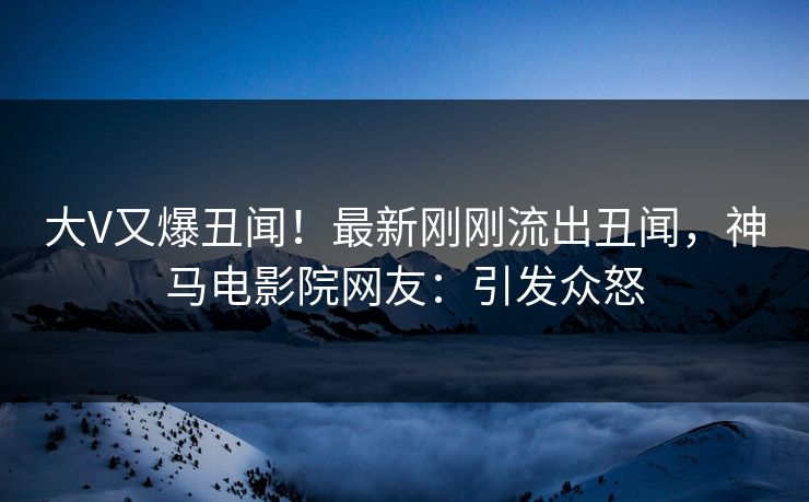大V又爆丑闻！最新刚刚流出丑闻，神马电影院网友：引发众怒