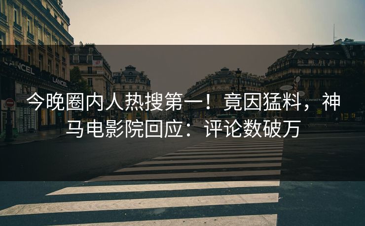 今晚圈内人热搜第一！竟因猛料，神马电影院回应：评论数破万