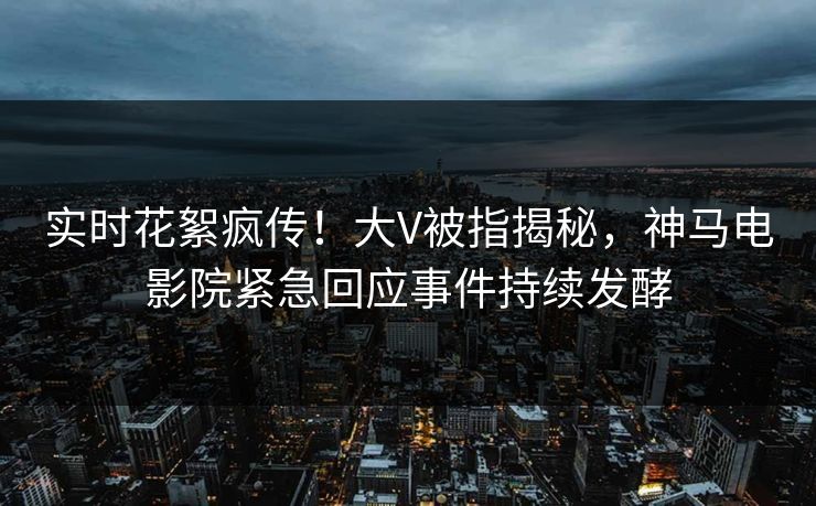 实时花絮疯传！大V被指揭秘，神马电影院紧急回应事件持续发酵