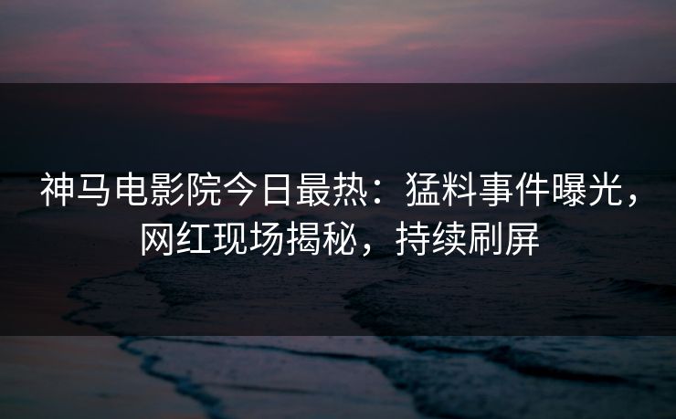 神马电影院今日最热：猛料事件曝光，网红现场揭秘，持续刷屏