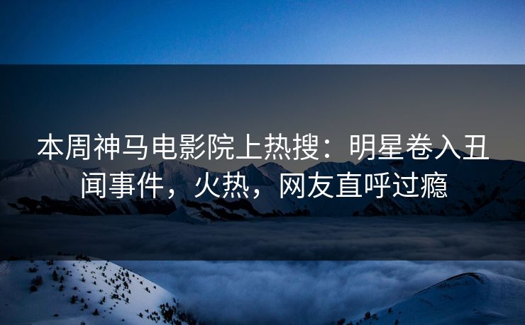 本周神马电影院上热搜：明星卷入丑闻事件，火热，网友直呼过瘾