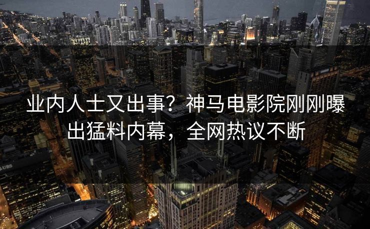 业内人士又出事？神马电影院刚刚曝出猛料内幕，全网热议不断