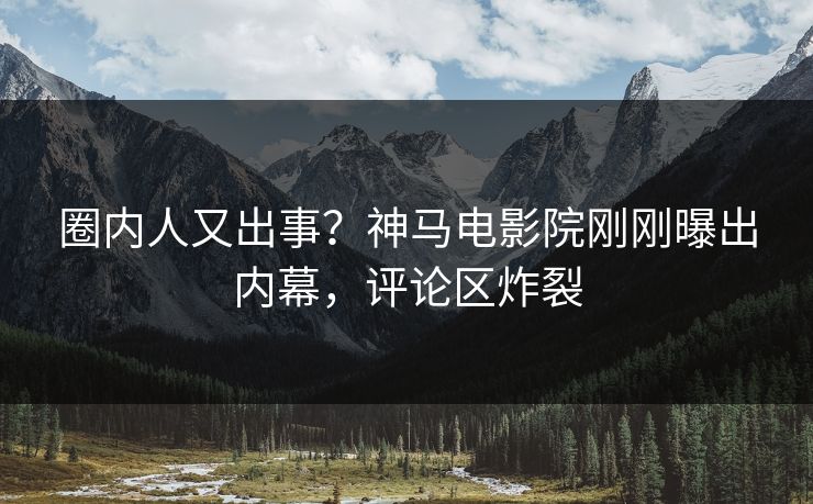 圈内人又出事？神马电影院刚刚曝出内幕，评论区炸裂
