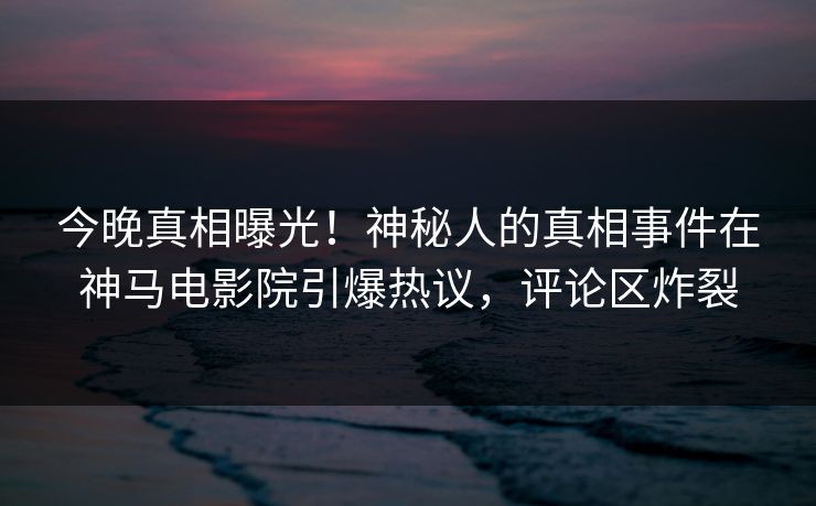 今晚真相曝光！神秘人的真相事件在神马电影院引爆热议，评论区炸裂
