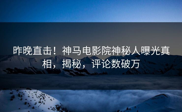 昨晚直击！神马电影院神秘人曝光真相，揭秘，评论数破万