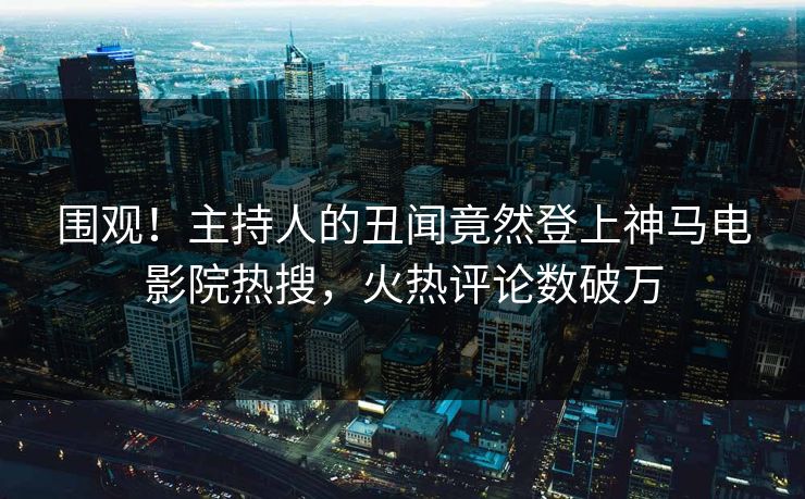 围观！主持人的丑闻竟然登上神马电影院热搜，火热评论数破万
