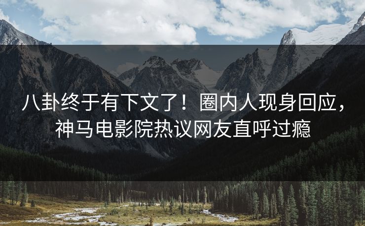 八卦终于有下文了！圈内人现身回应，神马电影院热议网友直呼过瘾