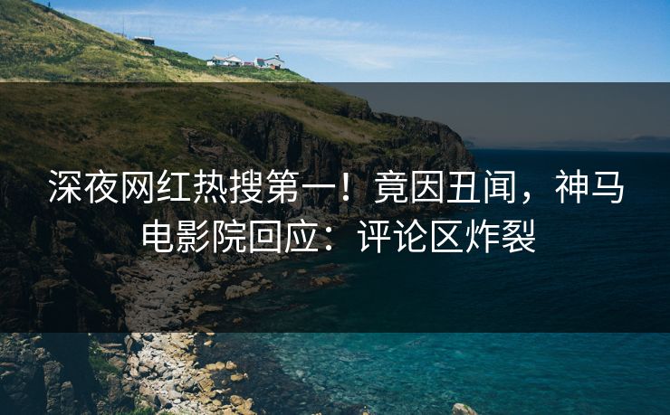 深夜网红热搜第一！竟因丑闻，神马电影院回应：评论区炸裂