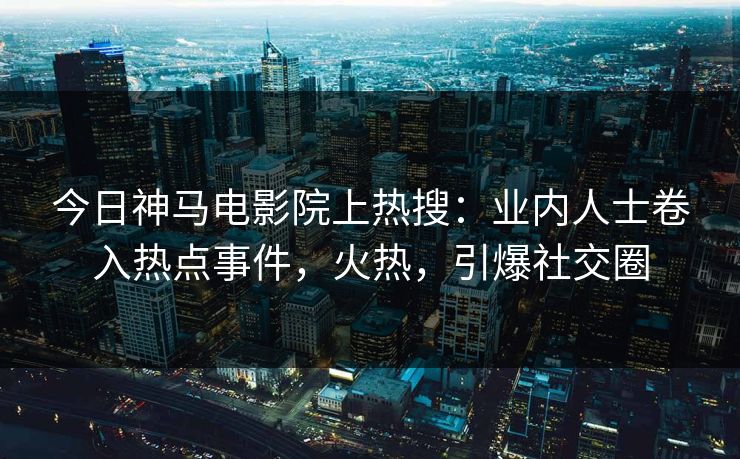今日神马电影院上热搜：业内人士卷入热点事件，火热，引爆社交圈
