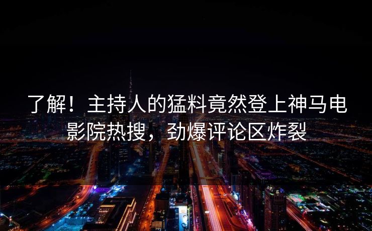 了解！主持人的猛料竟然登上神马电影院热搜，劲爆评论区炸裂