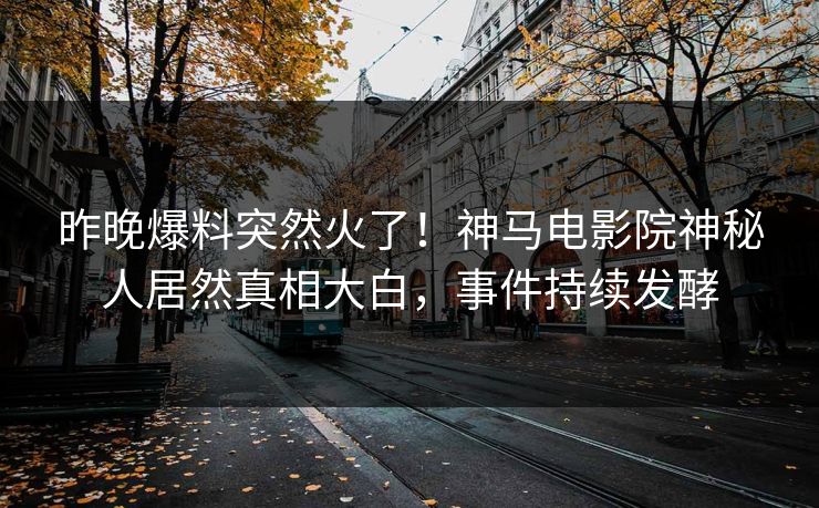 昨晚爆料突然火了！神马电影院神秘人居然真相大白，事件持续发酵