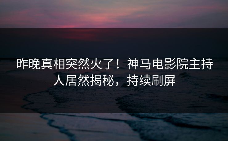 昨晚真相突然火了！神马电影院主持人居然揭秘，持续刷屏