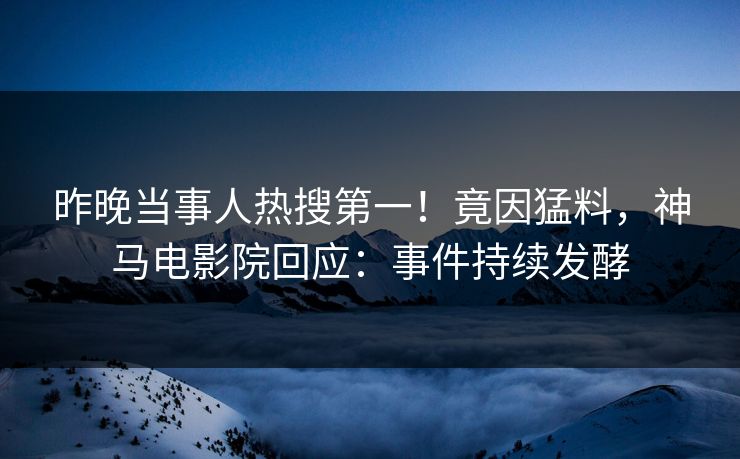 昨晚当事人热搜第一！竟因猛料，神马电影院回应：事件持续发酵