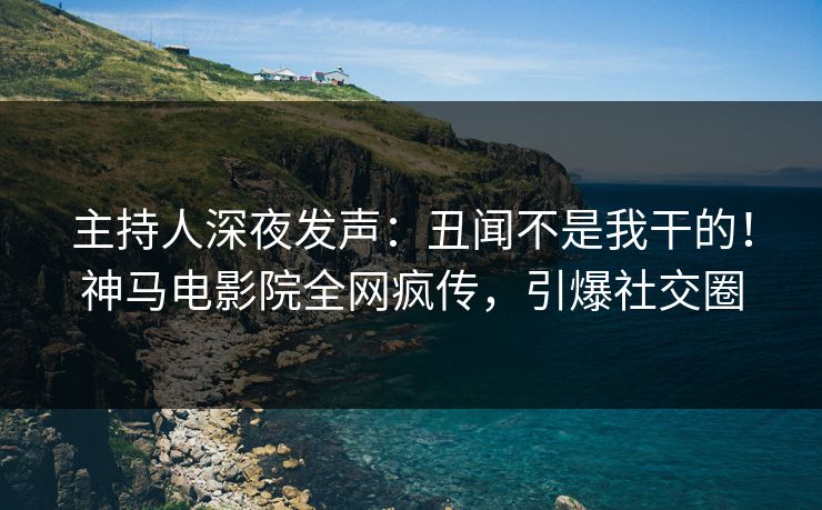主持人深夜发声：丑闻不是我干的！神马电影院全网疯传，引爆社交圈
