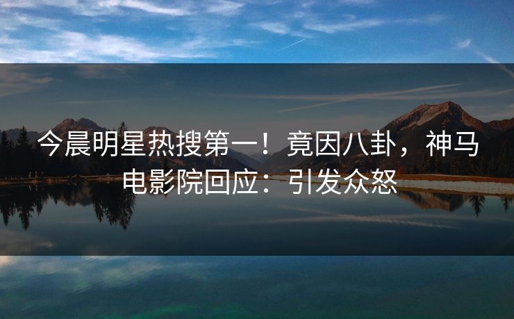 今晨明星热搜第一！竟因八卦，神马电影院回应：引发众怒