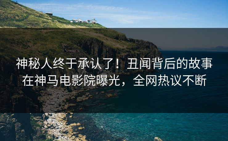 神秘人终于承认了！丑闻背后的故事在神马电影院曝光，全网热议不断