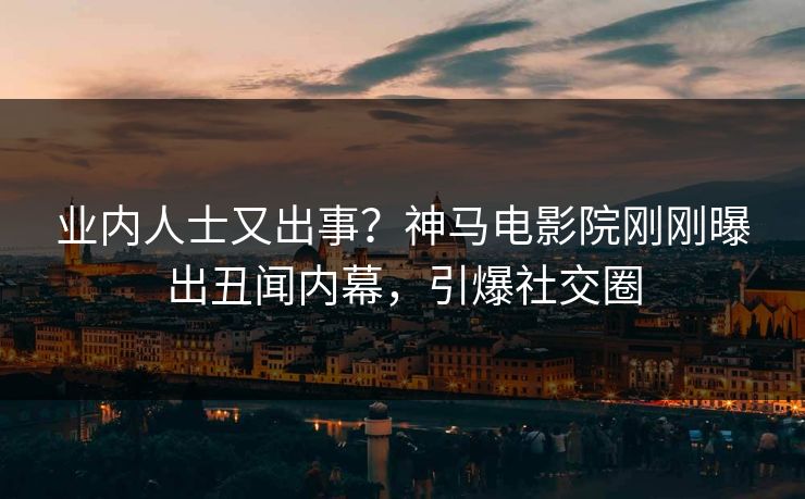 业内人士又出事？神马电影院刚刚曝出丑闻内幕，引爆社交圈