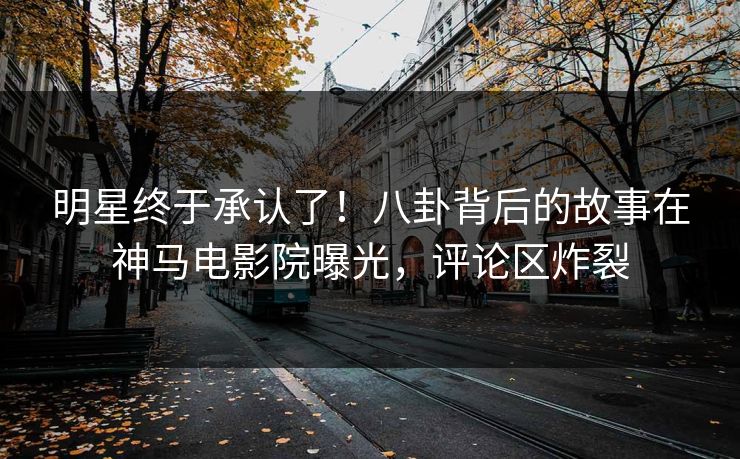 明星终于承认了！八卦背后的故事在神马电影院曝光，评论区炸裂
