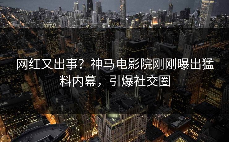 网红又出事？神马电影院刚刚曝出猛料内幕，引爆社交圈