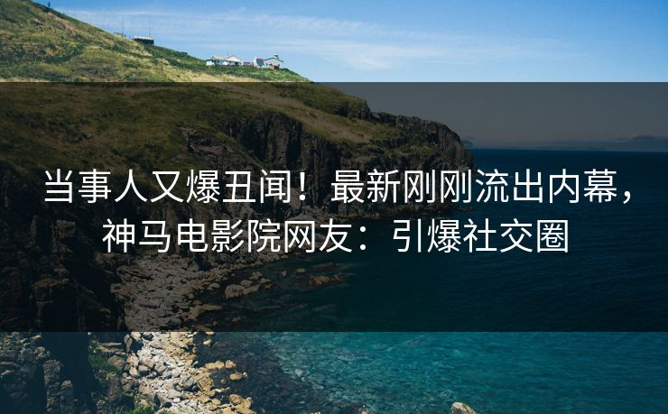 当事人又爆丑闻！最新刚刚流出内幕，神马电影院网友：引爆社交圈