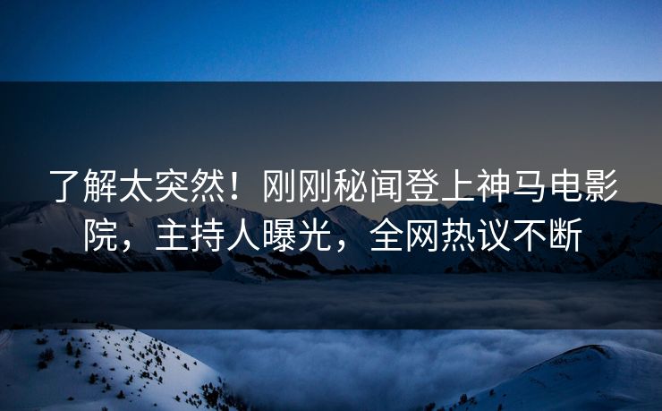 了解太突然！刚刚秘闻登上神马电影院，主持人曝光，全网热议不断