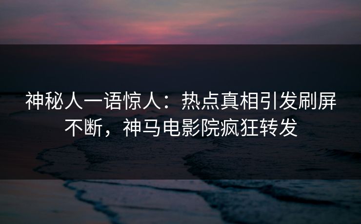 神秘人一语惊人：热点真相引发刷屏不断，神马电影院疯狂转发