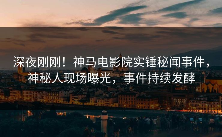 深夜刚刚！神马电影院实锤秘闻事件，神秘人现场曝光，事件持续发酵