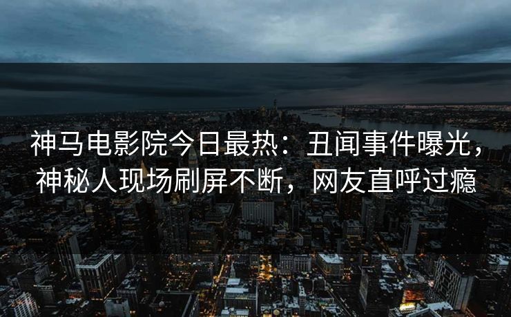 神马电影院今日最热：丑闻事件曝光，神秘人现场刷屏不断，网友直呼过瘾