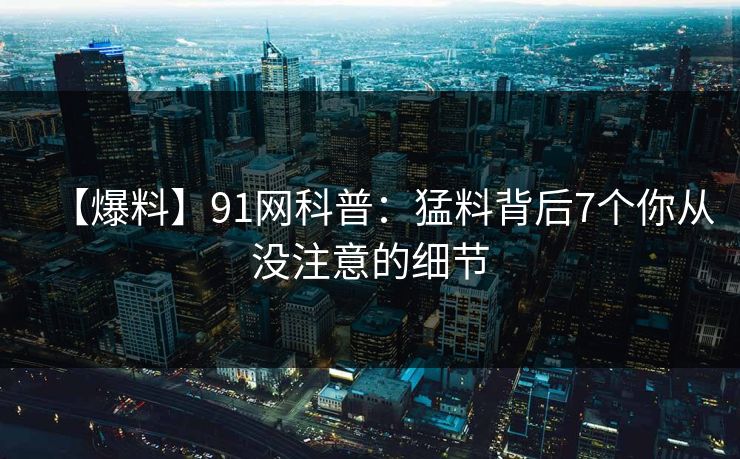 【爆料】91网科普：猛料背后7个你从没注意的细节