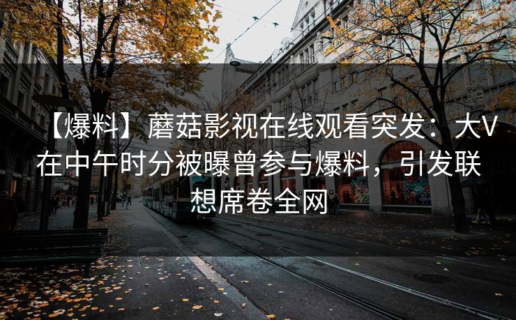 【爆料】蘑菇影视在线观看突发：大V在中午时分被曝曾参与爆料，引发联想席卷全网