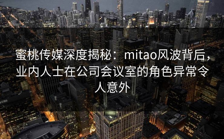 蜜桃传媒深度揭秘：mitao风波背后，业内人士在公司会议室的角色异常令人意外