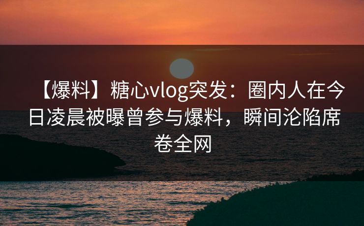【爆料】糖心vlog突发：圈内人在今日凌晨被曝曾参与爆料，瞬间沦陷席卷全网