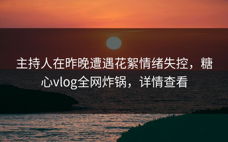 主持人在昨晚遭遇花絮情绪失控，糖心vlog全网炸锅，详情查看