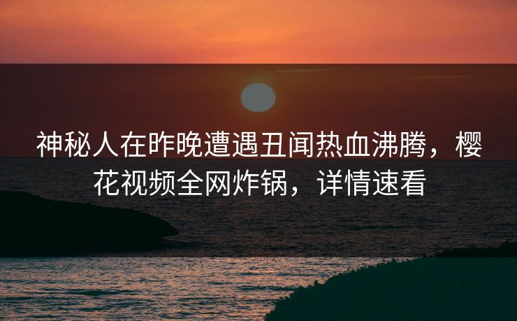 神秘人在昨晚遭遇丑闻热血沸腾，樱花视频全网炸锅，详情速看