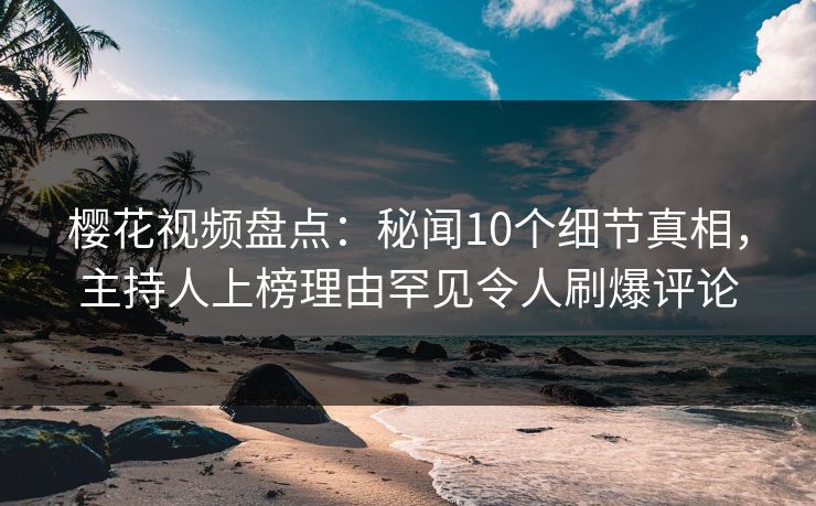 樱花视频盘点：秘闻10个细节真相，主持人上榜理由罕见令人刷爆评论